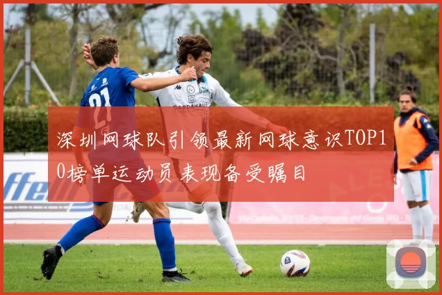 深圳网球队引领最新网球意识TOP10榜单运动员表现备受瞩目
