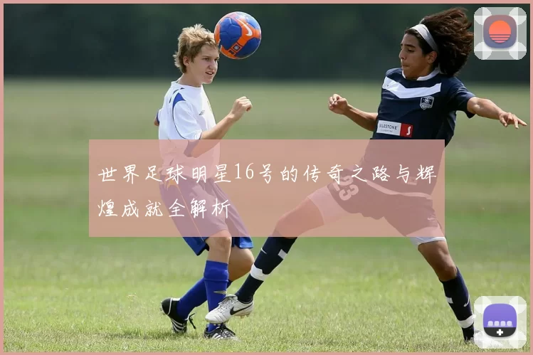 世界足球明星16号的传奇之路与辉煌成就全解析