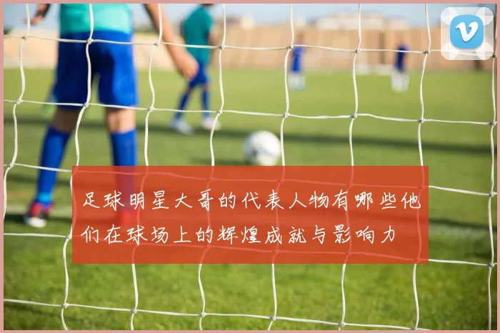 足球明星大哥的代表人物有哪些他们在球场上的辉煌成就与影响力