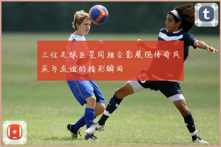 三位足球巨星同框合影展现传奇风采与友谊的精彩瞬间