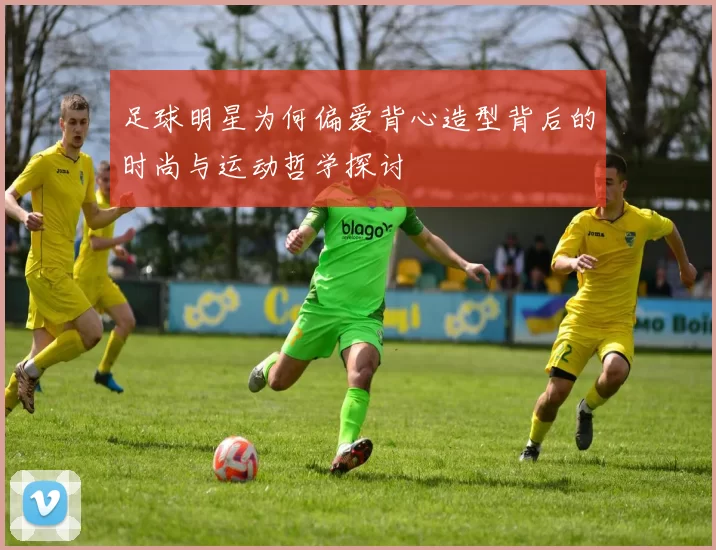 足球明星为何偏爱背心造型背后的时尚与运动哲学探讨