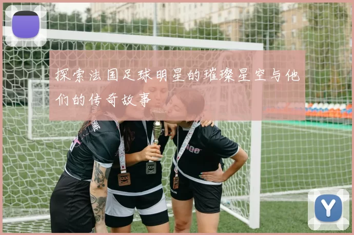 探索法国足球明星的璀璨星空与他们的传奇故事