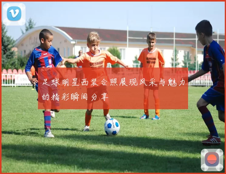 足球明星西装合照展现风采与魅力的精彩瞬间分享
