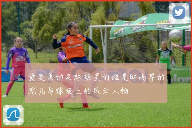 爱臭美的足球明星们谁是时尚界的宠儿与球场上的风云人物