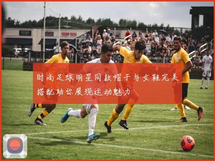 时尚足球明星同款帽子与女鞋完美搭配助你展现运动魅力