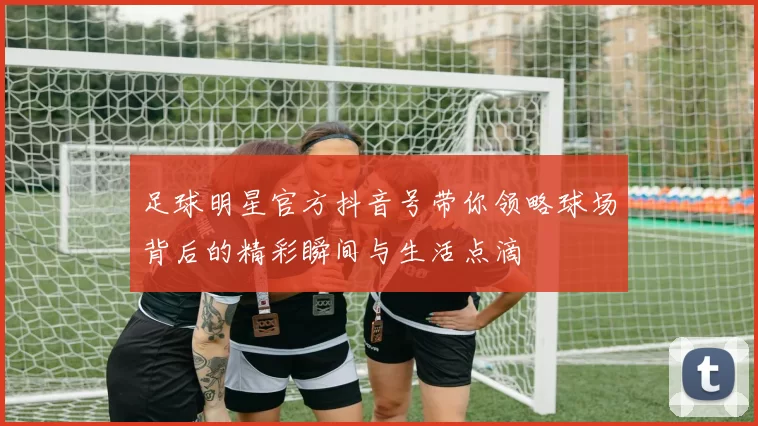 足球明星官方抖音号带你领略球场背后的精彩瞬间与生活点滴