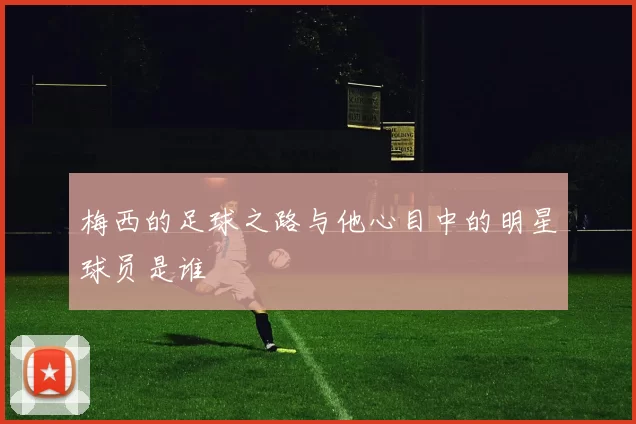 梅西的足球之路与他心目中的明星球员是谁