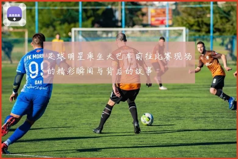 足球明星乘坐大巴车前往比赛现场的精彩瞬间与背后的故事