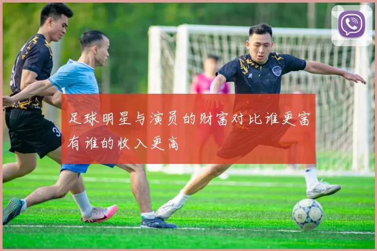 足球明星与演员的财富对比谁更富有谁的收入更高