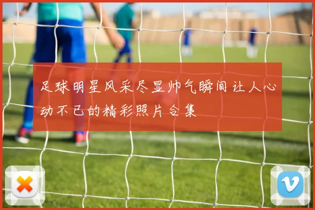 足球明星风采尽显帅气瞬间让人心动不已的精彩照片合集