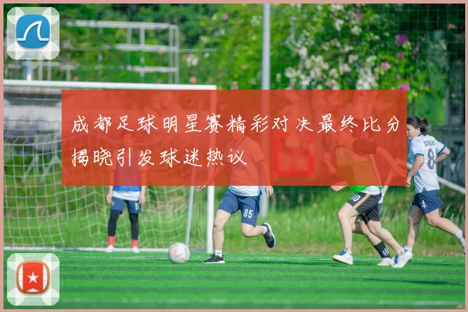 成都足球明星赛精彩对决最终比分揭晓引发球迷热议