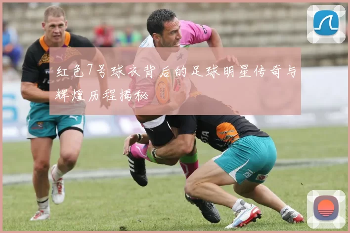 红色7号球衣背后的足球明星传奇与辉煌历程揭秘