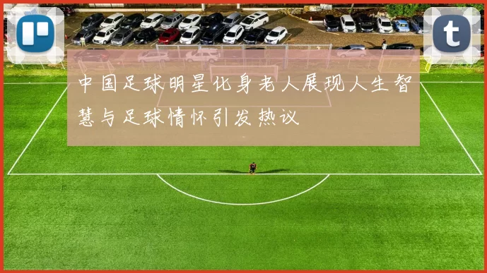 中国足球明星化身老人展现人生智慧与足球情怀引发热议